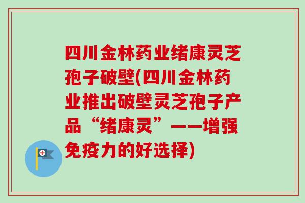 四川金林药业绪康灵芝孢子破壁(四川金林药业推出破壁灵芝孢子产品“绪康灵”——增强免疫力的好选择)