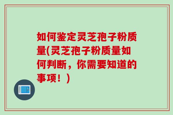 如何鉴定灵芝孢子粉质量(灵芝孢子粉质量如何判断,你需要知道的事项!)