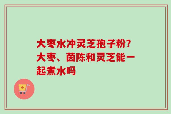 大枣水冲灵芝孢子粉?大枣、茵陈和灵芝能一起煮水吗
