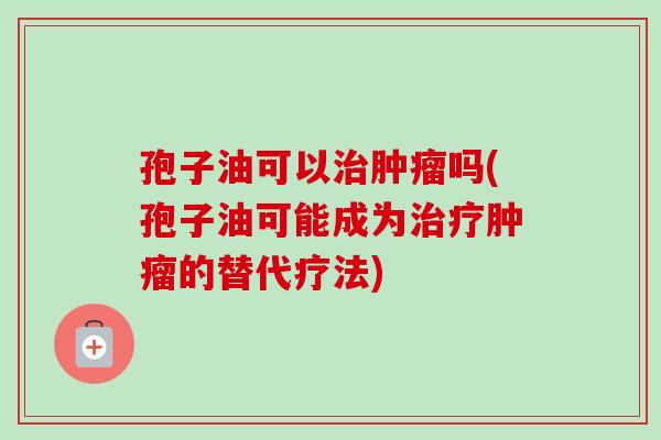孢子油可以治肿瘤吗(孢子油可能成为治疗肿瘤的替代疗法)