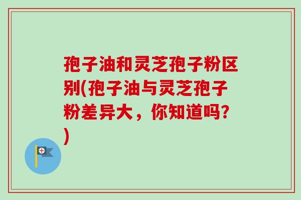 孢子油和灵芝孢子粉区别(孢子油与灵芝孢子粉差异大,你知道吗?)