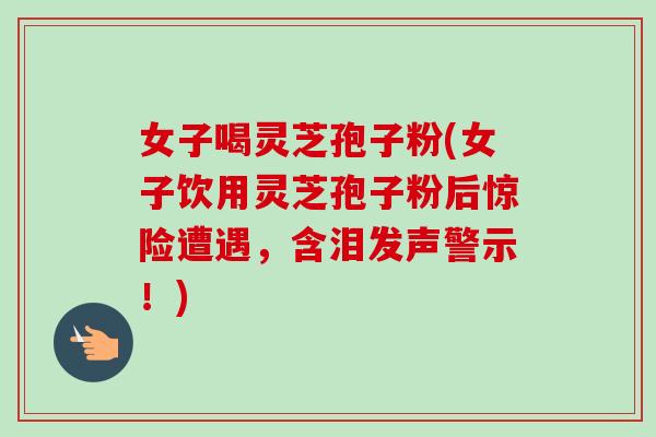 女子喝灵芝孢子粉(女子饮用灵芝孢子粉后惊险遭遇,含泪发声警示!)