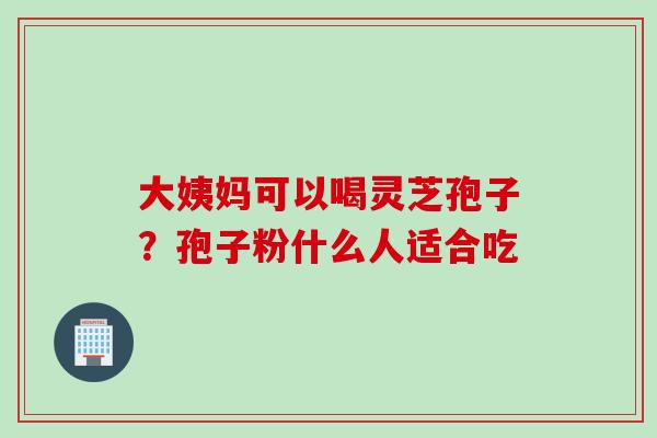 大姨妈可以喝灵芝孢子？孢子粉什么人适合吃