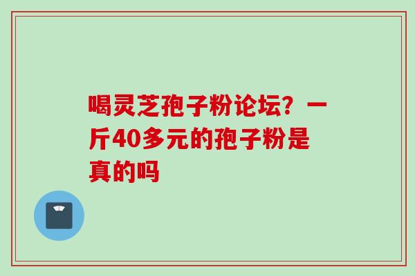 喝灵芝孢子粉论坛?一斤40多元的孢子粉是真的吗 喝灵芝孢子粉论坛?一斤40多元的孢子粉是真的吗