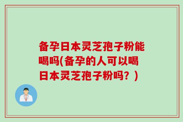 备孕日本灵芝孢子粉能喝吗(备孕的人可以喝日本灵芝孢子粉吗？)