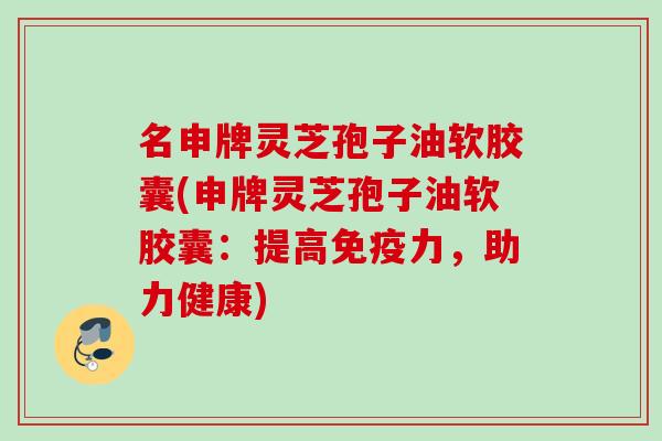 名申牌灵芝孢子油软胶囊(申牌灵芝孢子油软胶囊:提高免疫力,助力健康)