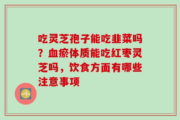 吃灵芝孢子能吃韭菜吗?血瘀体质能吃红枣灵芝吗,饮食方面有哪些注意事项