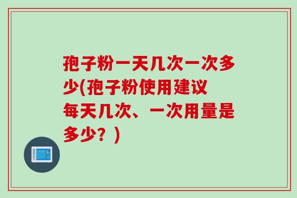 孢子粉一天几次一次多少(孢子粉使用建议 每天几次、一次用量是多少?)