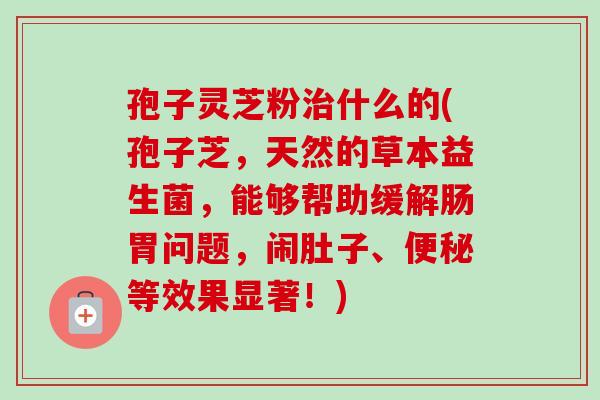 孢子灵芝粉治什么的(孢子芝,天然的草本益生菌,能够帮助缓解肠胃问题,闹肚子、便秘等效果显著!)