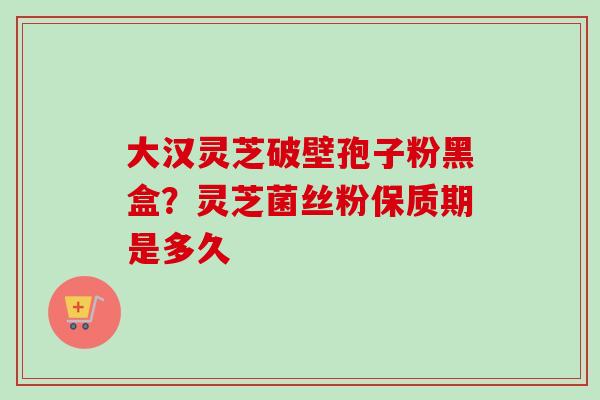 大汉灵芝破壁孢子粉黑盒？灵芝菌丝粉保质期是多久