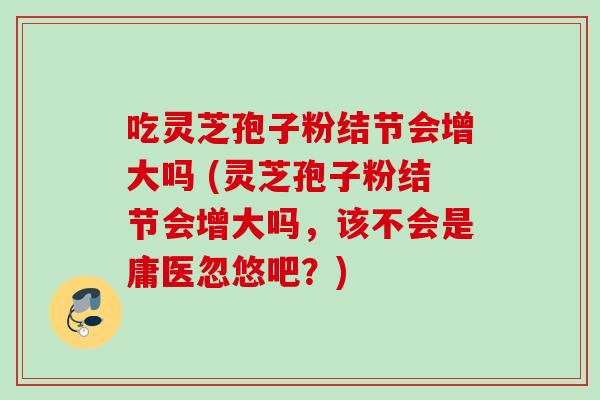吃灵芝孢子粉结节会增大吗 (灵芝孢子粉结节会增大吗，该不会是庸医忽悠吧？)