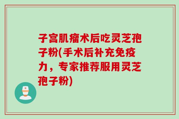 子宫肌瘤术后吃灵芝孢子粉(手术后补充免疫力,专家推荐服用灵芝孢子粉)