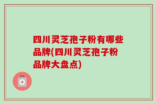 四川灵芝孢子粉有哪些品牌(四川灵芝孢子粉品牌大盘点)