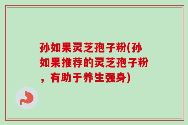 孙如果灵芝孢子粉(孙如果推荐的灵芝孢子粉,有助于养生强身)
