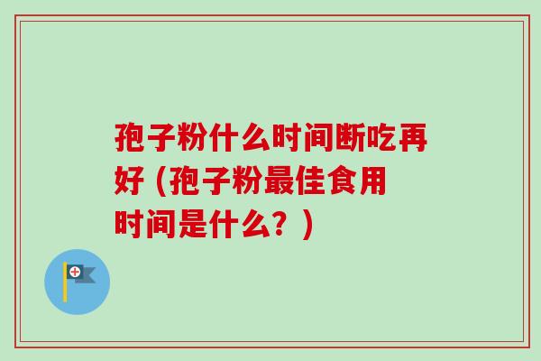 孢子粉什么时间断吃再好 (孢子粉最佳食用时间是什么?)