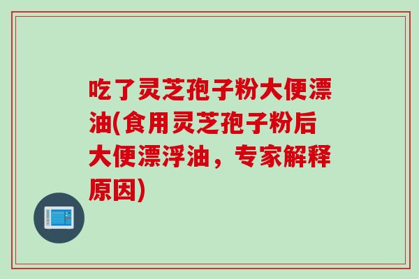 吃了灵芝孢子粉大便漂油(食用灵芝孢子粉后大便漂浮油,专家解释原因) 吃了灵芝孢子粉大便漂油(食用灵芝孢子粉后大便漂浮油,专家解释原因)
