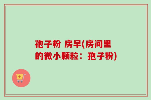 孢子粉 房早(房间里的微小颗粒:孢子粉)