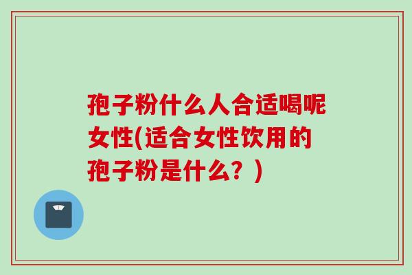孢子粉什么人合适喝呢女性(适合女性饮用的孢子粉是什么?)