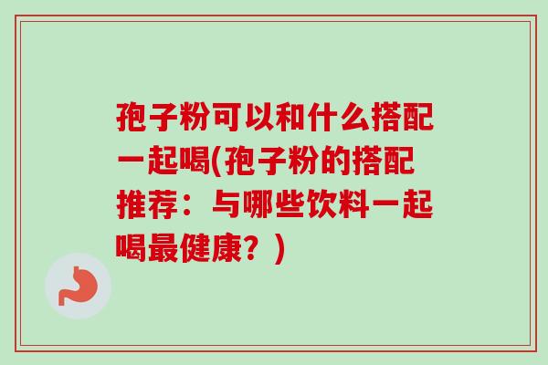 孢子粉可以和什么搭配一起喝(孢子粉的搭配推荐:与哪些饮料一起喝健康?) 孢子粉可以和什么搭配一起喝(孢子粉的搭配推荐:与哪些饮料一起喝健康?)