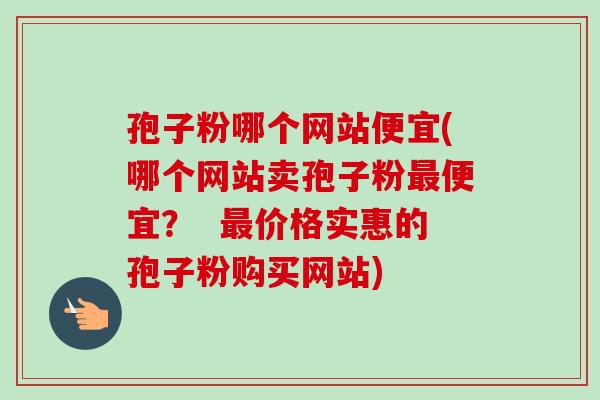 孢子粉哪个网站便宜(哪个网站卖孢子粉最便宜? 最价格实惠的孢子粉购买网站)