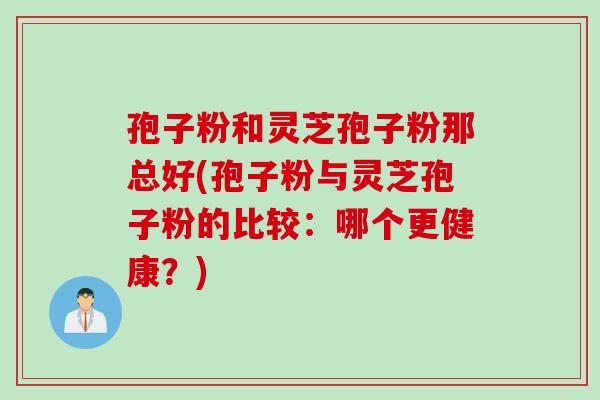 孢子粉和灵芝孢子粉那总好(孢子粉与灵芝孢子粉的比较:哪个更健康?)