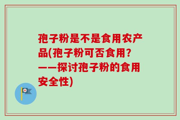 孢子粉是不是食用农产品(孢子粉可否食用?——探讨孢子粉的食用安全性)