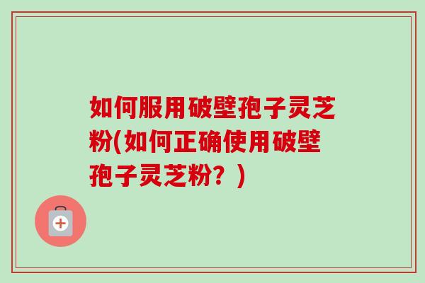 如何服用破壁孢子灵芝粉(如何正确使用破壁孢子灵芝粉?)