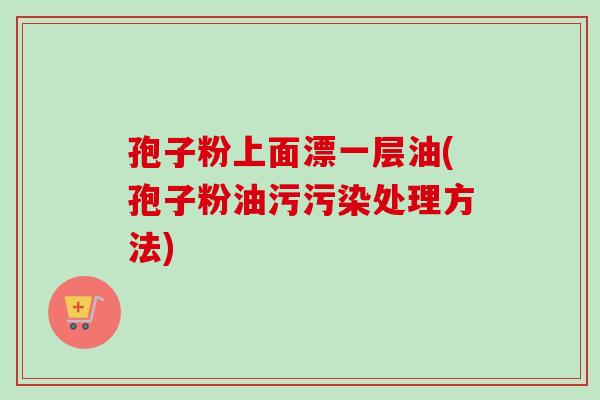 孢子粉上面漂一层油(孢子粉油污污染处理方法)