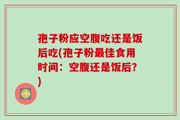孢子粉应空腹吃还是饭后吃(孢子粉最佳食用时间:空腹还是饭后?)