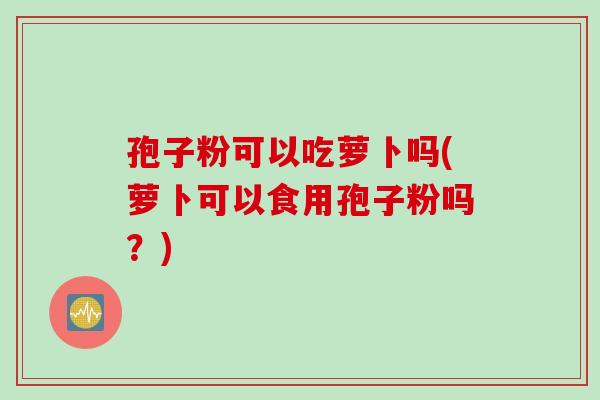 孢子粉可以吃萝卜吗(萝卜可以食用孢子粉吗？)
