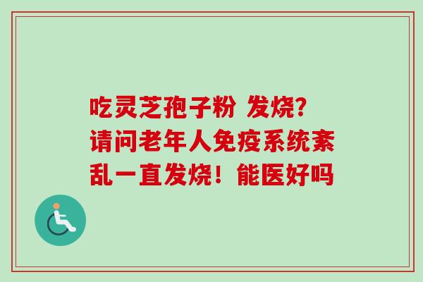 吃灵芝孢子粉 发烧?请问老年人免疫系统紊乱一直发烧!能医好吗