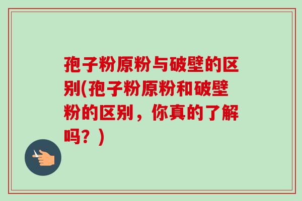 孢子粉原粉与破壁的区别(孢子粉原粉和破壁粉的区别,你真的了解吗?)