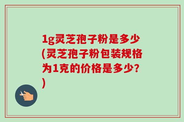 1g灵芝孢子粉是多少(灵芝孢子粉包装规格为1克的价格是多少？)