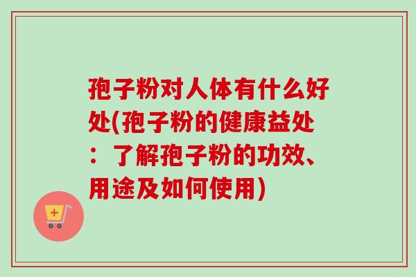 孢子粉对人体有什么好处(孢子粉的健康益处:了解孢子粉的功效、用途及如何使用)