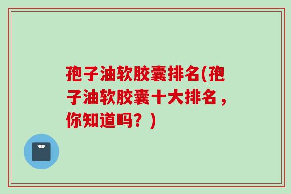 孢子油软胶囊排名(孢子油软胶囊十大排名，你知道吗？)