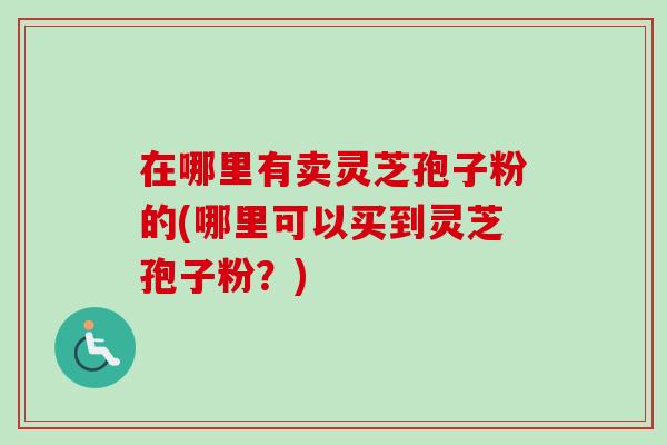 在哪里有卖灵芝孢子粉的(哪里可以买到灵芝孢子粉?)