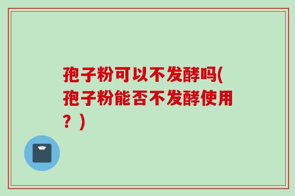 孢子粉可以不发酵吗(孢子粉能否不发酵使用?)