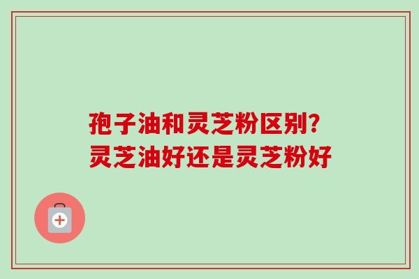 孢子油和灵芝粉区别?灵芝油好还是灵芝粉好