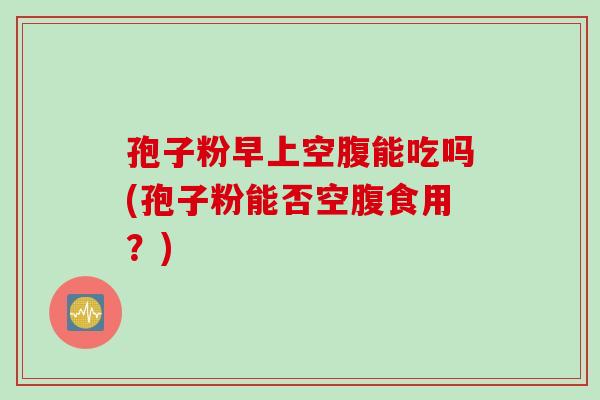 孢子粉早上空腹能吃吗(孢子粉能否空腹食用?) 孢子粉早上空腹能吃吗(孢子粉能否空腹食用?)