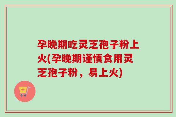 孕晚期吃灵芝孢子粉上火(孕晚期谨慎食用灵芝孢子粉，易上火)