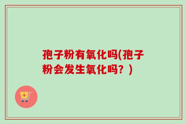 孢子粉有氧化吗(孢子粉会发生氧化吗?)