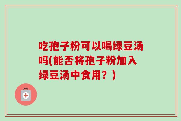 吃孢子粉可以喝绿豆汤吗(能否将孢子粉加入绿豆汤中食用?)