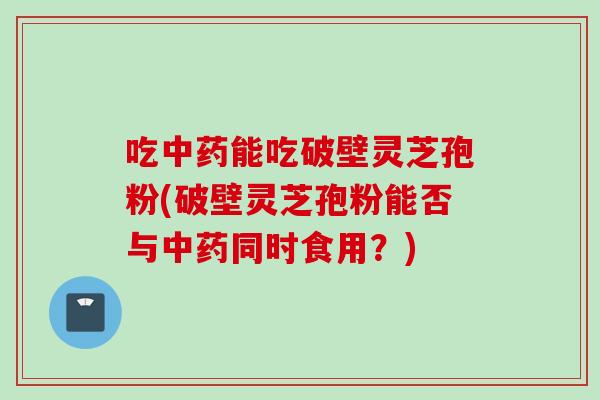 吃中药能吃破壁灵芝孢粉(破壁灵芝孢粉能否与中药同时食用？)