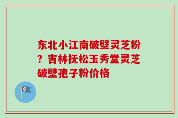 东北小江南破壁灵芝粉?吉林抚松玉秀堂灵芝破壁孢子粉价格 东北小江南破壁灵芝粉?吉林抚松玉秀堂灵芝破壁孢子粉价格
