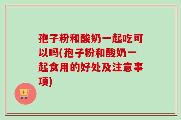 孢子粉和酸奶一起吃可以吗(孢子粉和酸奶一起食用的好处及注意事项)