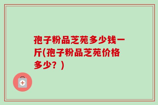 孢子粉品芝苑多少钱一斤(孢子粉品芝苑价格多少?)