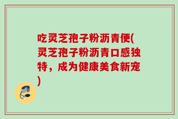 吃灵芝孢子粉沥青便(灵芝孢子粉沥青口感独特,成为健康美食新宠)