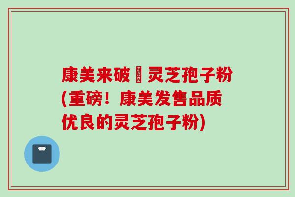 康美来破礕灵芝孢子粉(重磅！康美发售品质优良的灵芝孢子粉)