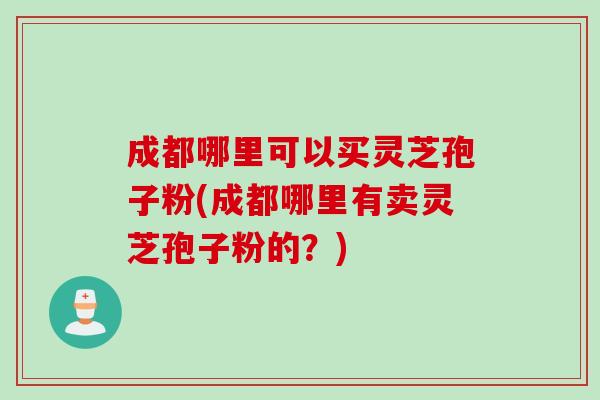成都哪里可以买灵芝孢子粉(成都哪里有卖灵芝孢子粉的？)