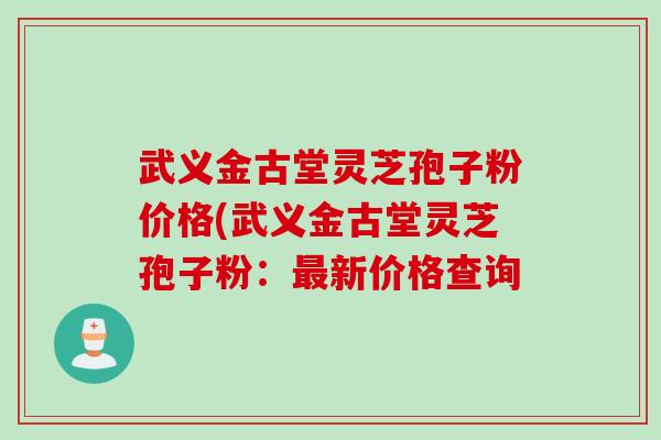 武义金古堂灵芝孢子粉价格(武义金古堂灵芝孢子粉：最新价格查询